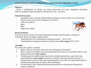 AS ESTATÍSTICAS QUE COMPROVAM: A DENGUE ESTÁ PRÓXIMAA VOCÊ
Objetivo:
. Inserir a problemática da dengue nos temas transversais da escola, integrando matemática,
ciências, geografia, língua portuguesa, educação física, etc.. nessa luta.
Material Necessário:
- reportagens sobre a situacão epidemiológica de dengue no país, estado e no seu município.
- informe técnico sobre casos de dengue no seu bairro.
- sulfite com gráficos
- régua
- lápis
- mapa da sua cidade.
Desenvolvimento:
O professor deverá solicitar a Secretaria Municipal de Saúde, especificamente, à Equipe de
Controle de Vetores da dengue, gráficos sobre:
- Distribuicão de casos confirmados de dengue por bairro – 2014 e 2015
- Distribuição de recipientes existentes e positivos para Aedes aegypti, 2014 e 2015
Atividade:
De acordo com o gráfico, responda:
1. Quais os bairros com maior número de casos de dengue no município?
2. Quais os tipos de recipientes que mais predominam por bairro ou no município? Quais os que
mais positivam para Aedes aegypti ?
3. Verifique quais as residências que deram mais criadouros potenciais ou que deram mais
positividade para Aedes aegypti e entreviste o morador sobre para descobrir, por que os
cuidados para evitar larvas não estão sendo aplicados no dia a dia. Este questionário pode ser
inserido nas programações do Agente Mirim da Dengue.
4. As informações sobre criadouros predominantes podem ser utilizados na elaboração de
cartazes e panfletos.
 