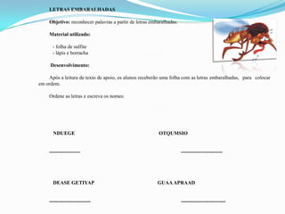 LETRAS EMBARALHADAS
Objetivo: reconhecer palavras a partir de letras embaralhadas.
Material utilizado:
- folha de sulfite
- lápis e borracha
Desenvolvimento:
Após a leitura de texto de apoio, os alunos receberão uma folha com as letras embaralhadas, para colocar
em ordem.
Ordene as letras e escreva os nomes:
NDUEGE OTQUMSIO
------------------ ------------------------
DEASE GETIYAP GUAAAPRAAD
------------------------ --------------------------
 