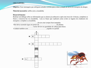 CRUZADINHA
Objetivo: fixar mensagens que enfoquem atitudes corretas para evitar a criação de larvas do mosquito da dengue.
Material necessário: sulfite com a cruzadinha
Desenvolvimento:
Realizar um diálogo sobre as informações que os alunos já conhecem e após esta troca de vivências, completar as
frases e reescreve-las na cruzadinha. Leia as frases que explicam como evitar os lugares de criadouros do
mosquito e complete a cruzadinha.
..........................................................devem estar sempre bem tampadas.
Não deixe acumular água em pratos de...........................................de plantas.
..............................................vazias devem ser guardadas de cabeça para baixo.
Cuidado também com..............................................jogadas no quintal.
A
C
B V
C G
D L
 