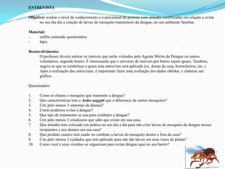 ENTREVISTA
Objetivo: avaliar o nível de conhecimento e o percentual de pessoas com atitudes modificadas em relação a evitar
no seu dia dia a criação de larvas do mosquito transmissor da dengue, no seu ambiente familiar.
Material:
- sulfite contendo questionário
- lápis
Desenvolvimento:
O professor deverá sortear os imóveis que serão visitados pelo Agente Mirim da Dengue ou outros
voluntários, segundo bairro. É interessante que o universo de imóveis por bairro sejam iguais. Também,
sugere-se que se estabeleça a quem esta entrevista será aplicada (ex. donas de casa, borracheiros, etc..)
Após a realização das entrevistas, é importante fazer uma avaliação dos dados obtidos, e elaborar um
gráfico.
Questionário:
1. Como se chama o mosquito que transmite a dengue?
2. Que características tem o Aedes aegypti que o diferencie de outros mosquitos?
3. Cite pelo menos 3 sintomas da doença?
4. Como podemos evitar a dengue?
5. Que tipo de tratamento se usa para combater a dengue?
6. Cite pelo menos 3 criadouros que sabe que existe em sua casa.
7. Que atitudes tem colocado em prática no seu dia a dia para näo criar larvas do mosquito da dengue nesses
recipientes e nos demais em sua casa?
8. Que produto caseiro tem usado no combate a larvas do mosquito dentro e fora da casa?
9. Cite pelo menos 3 cuidados que tem aplicado para näo dar larvas em seus vasos de planta?
10. Como vocë e seus vizinhos se organizam para evitar dengue aqui no seu bairro?
 