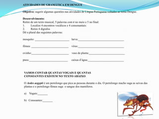 ATIVIDADES DE GRAMÁTICA EM DENGUE
Objetivo: sugerir algumas questöes nas atividades de Língua Portuguesa voltadas ao tema Dengue.
Desenvolvimento:
Retire de um texto musical, 5 palavras com r no meio e 5 no final:
1. Localize 4 encontros vocálicos e 4 consonantais:
2. Retire 4 dígrafos
Dë o plural das seguintes palavras:
mosquito: ________________________ larva:________________________________
fêmea: __________________________ vírus:________________________________
ovinho:__________________________ vaso de planta:_________________________
pneu:___________________________ caixas d’água:_________________________
VAMOS CONTAR QUANTAS VOGAIS E QUANTAS
CONSOANTES EXISTEM NO TEXTO ABAIXO:
O Aedes aegypti é um pernilongo que pica as pessoas durante o dia. O pernilongo macho suga as seivas das
plantas e o pernilongo fêmea suga o sangue dos mamíferos.
a) Vogais:_______
b) Consoantes:_______
 