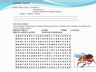 CONSTRUA FRASES
Escreva abaixo, frases: 1 exclamativa;
1 interrogativa; e
1 negativa utilizando as seguintes palavras:
Dengue – mosquito – doença
__________________________________________________________________________
___________________________________________________________________________
___________________________________________________________________________
CACA PALAVRAS:
Vamos aprender também quais os sintomas da dengue pra gente se defender, caso o mosquito se contamine com
o vírus e espalhe a doença.
DOR DE CABECA ENJÔO FEBRE CANSAÇO
DOR NAS ARTICULAÇÕES MANCHAS VERMELHAS
A B D F E B R E J Y U R V B M F J T H R Y E N V H
B M H J G U T H F G R T D O R D E C A B E C A K H
V K M I U T Y B G J U R C E C X S E W M J K U O L
M B M H V C B Z K L U M N T Y R W O P P K F D S E
A B D O R M U S C U L A R M T H R Y E N V H F G R
B M I U Y G V C D F R E D C E L M I U T G B B P M
F G E N J O O M B N H J G U M N T Y G V I B H J P
M C A N S A C O M V D F T Y R U I P K H F D T B U
A M J U Y B F R T U I H F D R Y U B F R R Y R G T
B M N B V F D O R N A S A R T I C U L A C O E S G
V N B F G R T E C K I U Y H B V F D S A H J G H V
M B M A N C H A S V E R M E L H A S J U T R V G H
 