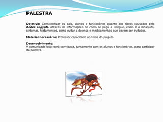 PALESTRA
Objetivo: Conscientizar os pais, alunos e funcionários quanto aos riscos causados pelo
Aedes aegypti, através de informações de como se pega a Dengue, como é o mosquito,
sintomas, tratamentos, como evitar a doença e medicamentos que devem ser evitados.
Material necessário: Professor capacitado no tema do projeto.
Desenvolvimento:
A comunidade local será convidada, juntamente com os alunos e funcionários, para participar
da palestra.
 