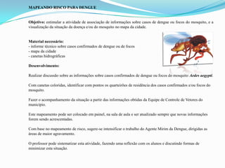 MAPEANDO RISCO PARA DENGUE
Objetivo: estimular a atividade de associação de informações sobre casos de dengue ou focos do mosquito, e a
visualização da situação da doença e/ou do mosquito no mapa da cidade.
Material necessário:
- informe técnico sobre casos confirmados de dengue ou de focos
- mapa da cidade
- canetas hidrográficas
Desenvolvimento:
Realizar discussão sobre as informações sobre casos confirmados de dengue ou focos do mosquito Aedes aegypti.
Com canetas coloridas, identificar com pontos os quarteirões de residência dos casos confirmados e/ou focos do
mosquito.
Fazer o acompanhamento da situação a partir das informações obtidas da Equipe de Controle de Vetores do
município.
Este mapeamento pode ser colocado em painel, na sala de aula e ser atualizado sempre que novas informações
forem sendo acrescentadas.
Com base no mapeamento de risco, sugere-se intensificar o trabalho do Agente Mirim da Dengue, dirigidas as
áreas de maior agravamento.
O professor pode sistematizar esta atividade, fazendo uma reflexão com os alunos e discutindo formas de
minimizar esta situação.
 