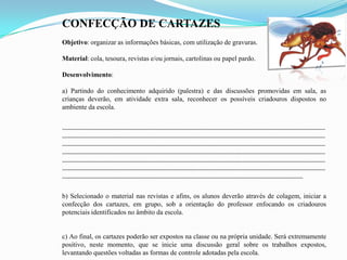 CONFECÇÃO DE CARTAZES
Objetivo: organizar as informações básicas, com utilização de gravuras.
Material: cola, tesoura, revistas e/ou jornais, cartolinas ou papel pardo.
Desenvolvimento:
a) Partindo do conhecimento adquirido (palestra) e das discussões promovidas em sala, as
crianças deverão, em atividade extra sala, reconhecer os possíveis criadouros dispostos no
ambiente da escola.
¨¨¨¨¨¨¨¨¨¨¨¨¨¨¨¨¨¨¨¨¨¨¨¨¨¨¨¨¨¨¨¨¨¨¨¨¨¨¨¨¨¨¨¨¨¨¨¨¨¨¨¨¨¨¨¨¨¨¨¨¨¨¨¨¨¨¨¨¨¨¨¨¨¨¨¨¨¨¨¨¨¨¨¨¨¨¨¨¨¨¨¨¨¨¨¨¨¨¨¨¨¨¨¨¨¨¨¨¨¨¨¨¨¨¨¨¨¨
¨¨¨¨¨¨¨¨¨¨¨¨¨¨¨¨¨¨¨¨¨¨¨¨¨¨¨¨¨¨¨¨¨¨¨¨¨¨¨¨¨¨¨¨¨¨¨¨¨¨¨¨¨¨¨¨¨¨¨¨¨¨¨¨¨¨¨¨¨¨¨¨¨¨¨¨¨¨¨¨¨¨¨¨¨¨¨¨¨¨¨¨¨¨¨¨¨¨¨¨¨¨¨¨¨¨¨¨¨¨¨¨¨¨¨¨¨¨
¨¨¨¨¨¨¨¨¨¨¨¨¨¨¨¨¨¨¨¨¨¨¨¨¨¨¨¨¨¨¨¨¨¨¨¨¨¨¨¨¨¨¨¨¨¨¨¨¨¨¨¨¨¨¨¨¨¨¨¨¨¨¨¨¨¨¨¨¨¨¨¨¨¨¨¨¨¨¨¨¨¨¨¨¨¨¨¨¨¨¨¨¨¨¨¨¨¨¨¨¨¨¨¨¨¨¨¨¨¨¨¨¨¨¨¨¨¨
¨¨¨¨¨¨¨¨¨¨¨¨¨¨¨¨¨¨¨¨¨¨¨¨¨¨¨¨¨¨¨¨¨¨¨¨¨¨¨¨¨¨¨¨¨¨¨¨¨¨¨¨¨¨¨¨¨¨¨¨¨¨¨¨¨¨¨¨¨¨¨¨¨¨¨¨¨¨¨¨¨¨¨¨¨¨¨¨¨¨¨¨¨¨¨¨¨¨¨¨¨¨¨¨¨¨¨¨¨¨¨¨¨¨¨¨¨¨
¨¨¨¨¨¨¨¨¨¨¨¨¨¨¨¨¨¨¨¨¨¨¨¨¨¨¨¨¨¨¨¨¨¨¨¨¨¨¨¨¨¨¨¨¨¨¨¨¨¨¨¨¨¨¨¨¨¨¨¨¨¨¨¨¨¨¨¨¨¨¨¨¨¨¨¨¨¨¨¨¨¨¨¨¨¨¨¨¨¨¨¨¨¨¨¨¨¨¨¨¨¨¨¨¨¨¨¨¨¨¨¨¨¨¨¨¨¨
¨¨¨¨¨¨¨¨¨¨¨¨¨¨¨¨¨¨¨¨¨¨¨¨¨¨¨¨¨¨¨¨¨¨¨¨¨¨¨¨¨¨¨¨¨¨¨¨¨¨¨¨¨¨¨¨¨¨¨¨¨¨¨¨¨¨¨¨¨¨¨¨¨¨¨¨¨¨¨¨¨¨¨¨¨¨¨¨¨¨¨¨¨¨¨¨¨¨¨¨¨¨¨¨¨¨¨¨¨¨¨¨¨¨¨¨¨¨
¨¨¨¨¨¨¨¨¨¨¨¨¨¨¨¨¨¨¨¨¨¨¨¨¨¨¨¨¨¨¨¨¨¨¨¨¨¨¨¨¨¨¨¨¨¨¨¨¨¨¨¨¨¨¨¨¨¨¨¨¨¨¨¨¨¨¨¨¨¨¨¨¨¨¨¨¨¨¨¨¨¨¨¨¨¨¨¨¨¨¨¨¨¨¨¨¨¨¨¨¨¨¨¨¨¨¨¨
b) Selecionado o material nas revistas e afins, os alunos deverão através de colagem, iniciar a
confecção dos cartazes, em grupo, sob a orientação do professor enfocando os criadouros
potenciais identificados no âmbito da escola.
c) Ao final, os cartazes poderão ser expostos na classe ou na própria unidade. Será extremamente
positivo, neste momento, que se inicie uma discussão geral sobre os trabalhos expostos,
levantando questões voltadas as formas de controle adotadas pela escola.
 