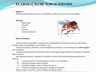ELABORAÇÃO DE ÁLBUM SERIADO
Objetivo:
Elaborar material educativo para ser utilizado no ambito da escola ou da comunidade.
Material:
- Papel pardo
- Revistas
- Cola
- Tesoura
- Canetas hidrocolor
Desenvolvimento:
Antes do início da atividade, o professor deve disponibilizar informacões técnicas sobre álbum
seriado ( qual a sua finalidade, como utilizá-lo, etc..)
Através de pesquisa, localizar e recortar imagens que retratem o ciclo biológico do Aedes aegypti e
seus criadouros.
O professor pode promover discussões sobre o tema dengue, para facilitar a construcão do material
pelos escolares.
Num segundo momento, organizar a atividade na sala de aula, definindo grupos que deverão
elaborar:
a) o roteiro descritivo do tema (tópicos e frases a ser utilizadas),
b) selecão de imagens sobre a doenca,
c) selecão de imagens sobre as 4 fases do vetor e,
d) selecão de imagens que retratem os criadouros principais.
Espera-se que, no minimo, a classe elabore um álbum seriado.
 