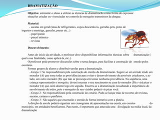 DRAMATIZAÇÃO
Objetivo: estimular o aluno a utilizar as técnicas de dramatizacão como forma de expressar
situacões criadas ou vivenciadas no controle do mosquito transmissor da dengue.
Material:
- sucatas em geral (latas de refrigerantes, copos descartáveis, garrafas pets, potes de
iogurtes e manteiga, garrafas, pneus etc...)
- papel pardo
- pincel atômico
- revistas
Desenvolvimento:
Antes do inicio da atividade, o professor deve disponibilizar informacões técnicas sobre dramatização (
qual a sua finalidade, como aplicá-la, etc..)
O professor pode promover discussões sobre o tema dengue, para facilitar a construção do enredo pelos
escolares.
Formar grupos de alunos e distribuir tarefas para a dramatização.
- Grupo 1: Se responsabilizará pela construção do enredo da dramatizacão. Sugere-se um enredo tendo um
morador (A) que toma todas as providências para evitar o desenvolvimento de possíveis criadouros, e ao
lado, um outro morador (B). que não se preocupa em tomar nenhuma providência. Na seqüência, uma
criança representando o mosquito, deverá encenar o seu nascimento na casa do morador (B) e virá picar o
morador (A) que cairá doente logo em seguida. Encerra-se a dramatização ressaltando a importância do
envolvimento de todos, pois o mosquito de seu vizinho poderá vir picar você.
- Grupo 2 : Se responsabilizará pela construcão do cenário. Pode-se lançar mão de recortes de revistas,
sucatas, cartazes e panfletos.
- Grupo 3 : São aqueles que encenarão o enredo de forma interativa com a platéia.
A direção da escola poderá organizar um cronograma de apresentações na escola, em eventos do
município, em entidades beneficentes. Para tanto, é importante que anteceda uma divulgação na mídia local, da
dramatização
 