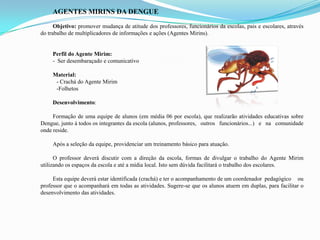 AGENTES MIRINS DA DENGUE
Objetivo: promover mudança de atitude dos professores, funcionários da escolas, pais e escolares, através
do trabalho de multiplicadores de informações e ações (Agentes Mirins).
Perfil do Agente Mirim:
- Ser desembaraçado e comunicativo
Material:
- Crachá do Agente Mirim
-Folhetos
Desenvolvimento:
Formação de uma equipe de alunos (em média 06 por escola), que realizarão atividades educativas sobre
Dengue, junto à todos os integrantes da escola (alunos, professores, outros funcionários...) e na comunidade
onde reside.
Após a seleção da equipe, providenciar um treinamento básico para atuação.
O professor deverá discutir com a direção da escola, formas de divulgar o trabalho do Agente Mirim
utilizando os espaços da escola e até a mídia local. Isto sem dúvida facilitará o trabalho dos escolares.
Esta equipe deverá estar identificada (crachá) e ter o acompanhamento de um coordenador pedagógico ou
professor que o acompanhará em todas as atividades. Sugere-se que os alunos atuem em duplas, para facilitar o
desenvolvimento das atividades.
 