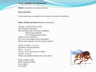 “CAÇADORES DA DENGUE”
Objetivo: Estimular a prevenção à doença.
Desenvolvimento:
É uma música para ser cantada com as crianças e fazer gestos simbólicos.
Ritmo- Pelados em Santos (Mamonas Assassinas)
“Dengue. você não está com nada
Seus criadouros são muitos
Mas nós iremos lutar! Você não vai agüentar
Muita coisa eu aprendi
E irei divulgar pra que muitos
Saibam como te exterminar
Pois você é um mosquito muito intrometido,
Deixou muitos doentes, mas não lutamos sozinhos.
A gente é caçador ... ai, ai, ai!
Nos pneus você não pode ficar
Nesse .... ai, ai, ai!
Nem nos vasos você não vai se instalar
A gente... ai, ai, ai!
Porque nós, de hoje em diante não vamos deixar.
,
Porque a saúde é linda
Muito mais do que linda
Viva a saúde!
Viva, então”
 