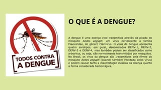 O QUE É A DENGUE?
A dengue é uma doença viral transmitida através da picada do
mosquito Aedes aegypti, um vírus pertencente à família
Flaviviridae, do gênero Flavivírus. O vírus da dengue apresenta
quatro sorotipos, em geral, denominados DENV-1, DENV-2,
DENV-3 e DENV-4, mas também podem ser classificados como
arbovírus, ou seja, são normalmente transmitidos por mosquitos.
No Brasil, os vírus da dengue são transmitidos pela fêmea do
mosquito Aedes aegypti (quando também infectada pelos vírus)
e podem causar tanto a manifestação clássica da doença quanto
a forma considerada hemorrágica.
 
