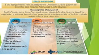 FEBRE CHIKUNGUNYA
É uma doença infecciosa febril, causada pelo vírus Chikungunya (CHIKV), que pode ser
transmitida pelos mosquitos Aedes aegypti e Aedes albopictus.
O que significa Chikungunya?
Significa “aqueles que se dobram” em swahili, um dos idiomas da Tanzânia. Refere-se à aparência
curvada dos pacientes que foram atendidos na primeira epidemia documentada, na Tanzânia, localizada
no leste da África, entre 1952 e 1953.
 