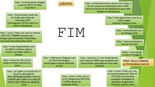 http://www1.folha.uol.co
m.br/infograficos/2015/04
/119391-dossie-do-
mosquito.shtml
http://g1.globo.com/Noticias/Ci
encia/0,,MUL366335-
5603,00PESQUISADORES+NOS+EU
A+REVELAM+COMO+E+A+ADOLES
CENCIA+DO+VIRUS+DA+DENGUE.
html
http://www.ioc.fiocruz.br/
dengue/textos/sobreovirus.
html
http://www.hospitaldaher.com
.br/daher/conheca-alguns-
mitos-e-verdades-sobre-a-
dengue
http://www.esteticderm.
com.br/?p=1627
http://ademacen.blogspot.com
.br/2015/04/dengue-
hemorragica-causas-sintomas-
e.html
http://www.biolider.com
.br/dengue.html
http://www.guaruclean.com.br/p
ortal/pragas-
urbanas/mosquito.html
http://portalsaude.saude.gov.
br/index.php/links-de-
interesse/1073-
chikungunya/14716-o-que-e-a-
febre-chikungunya
http://sindicomerciarios.org.br/site/index.p
hp/k2-component/destaques/item/1004-
fiocruz-anuncia-kit-de-diagnostico-para-zika-
dengue-e-chikungunya
http://nurselanalima.blogspo
t.com.br/2015/12/zika-
virus.html
http://noticias.r7.com/saude/brasil-
tem-mais-de-3500-casos-suspeitos-de-
microcefalia-associada-ao-virus-zika-
13012016
http://www1.folha.uol.com.
br/equilibrioesaude/2016/01
/1731325-virus-da-zika-
consegue-ultrapassar-a-
placenta-na-gestacao-
confirma-analise.shtml
http://www1.folha.uol.com.br/ciencia
/2015/03/1596898-mosquito-da-
dengue-geneticamente-modificado-
sera-solto-em-piracicaba.shtml
https://www.googl
e.com.br/imagens
CRÉDITOS
FIM
PROF. PAULO FIRMINO
p.Firmino@uol.com.br
 