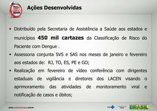 Ações Desenvolvidas



 Distribuído pela Secretaria de Assistência a Saúde aos estados e

  municípios 450 mil cartazes da Classificação de Risco do
  Paciente com Dengue .
 Assessoria conjunta SVS e SAS nos meses de janeiro e fevereiro
  aos estados de: RJ, TO, ES, PE e GO;
 Realização em fevereiro de vídeo conferência com dirigentes
  estaduais de vigilância e diretores dos LACEN visando o
  aprimoramento     das   atividades   de   monitoramento   viral   e
  notificação de casos e óbitos;
 