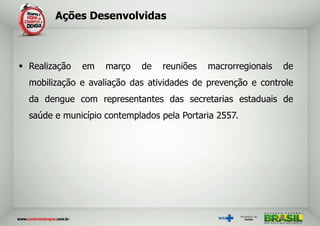 Ações Desenvolvidas



 Realização   em   março   de   reuniões   macrorregionais   de
  mobilização e avaliação das atividades de prevenção e controle
  da dengue com representantes das secretarias estaduais de
  saúde e município contemplados pela Portaria 2557.
 