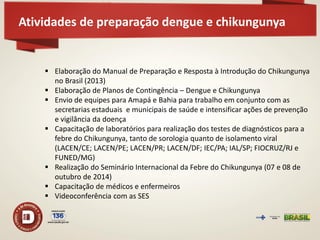 Atividades de preparação dengue e chikungunya 
Elaboração do Manual de Preparação e Resposta à Introdução do Chikungunya no Brasil (2013) 
Elaboração de Planos de Contingência – Dengue e Chikungunya 
Envio de equipes para Amapá e Bahia para trabalho em conjunto com as secretarias estaduais e municipais de saúde e intensificar ações de prevenção e vigilância da doença 
Capacitação de laboratórios para realização dos testes de diagnósticos para a febre do Chikungunya, tanto de sorologia quanto de isolamento viral (LACEN/CE; LACEN/PE; LACEN/PR; LACEN/DF; IEC/PA; IAL/SP; FIOCRUZ/RJ e FUNED/MG) 
Realização do Seminário Internacional da Febre do Chikungunya (07 e 08 de outubro de 2014) 
Capacitação de médicos e enfermeiros 
Videoconferência com as SES  
