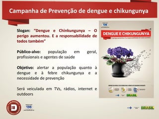 Campanha de Prevenção de dengue e chikungunya 
Slogan: “Dengue e Chinkungunya – O perigo aumentou. E a responsabilidade de todos também” Público-alvo: população em geral, profissionais e agentes de saúde Objetivo: alertar a população quanto à dengue e à febre chikungunya e a necessidade de prevenção Será veiculada em TVs, rádios, internet e outdoors  