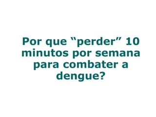 Por que “perder” 10
minutos por semana
para combater a
dengue?
 