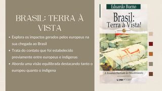 BRASIL: TERRA À
VISTA
Explora os impactos gerados pelos europeus na
sua chegada ao Brasil
Trata do contato que foi estabelecido
previamente entre europeus e indígenas
Aborda uma visão equilibrada destacando tanto o
europeu quanto o indígena
 