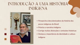 INTRODUÇÃO A UMA HISTÓRIA
INDÍGENA
Perspectiva descolonizadora da história dos
povos indígenas do Brasil
Prioriza a narrativa indígena
Corrige muitas distorções e omissões históricas
Destaca a importância da identidade e cultura
indígena
 