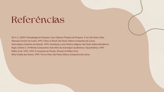 Referências
Gil, A. C. (2007). Metodologia da Pesquisa: Como Elaborar Projetos de Pesquisa. 5ª ed. São Paulo: Atlas.
Manuela Carneiro da Cunha. 1992. Índios no Brasil. São Paulo: Editora Companhia das Letras.
Maria Regina Celestino de Almeida. 1999. Introdução a uma História Indígena. São Paulo: Editora Brasiliense.
Ragin, Charles C. O Método Comparativo: Indo Além das Estratégias Qualitativas e Quantitativas. 1987
Ridley Scott. 1992. 1492: A Conquista do Paraíso. Direção de Ridley Scott.
Silvio Coelho dos Santos. 1994. Terra à Vista. São Paulo: Editora Companhia das Letras.
 