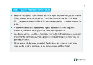 2
Brasil se recuperou rapidamente da crise. Após a queda de 0,2% do PIB em
2009, a nossa expectativa para o crescimento de 2010 é de 7,2%. Para
2011, projetamos continuidade do bom desempenho, com crescimento de
4,8%.
A economia brasileira apresentou ligeira desaceleração no segundo
trimestre, devido a antecipação de consumo e produção.
Vendas no varejo, crédito às famílias e mercado de trabalho apresentaram
crescimento significativo, mas a produção industrial apenas retornou ao
período pré-crise.
Ainda assim, há riscos de pressão inflacionária. No entanto, o principal
risco a este cenário positivo é a má condução da política fiscal.
Brasil – Quadro macroeconômico atual
 