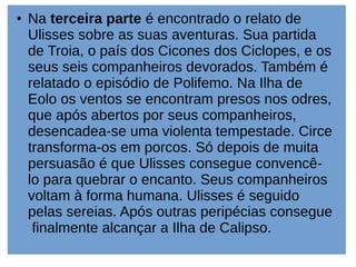 ● Na terceira parte é encontrado o relato de
Ulisses sobre as suas aventuras. Sua partida
de Troia, o país dos Cicones dos Ciclopes, e os
seus seis companheiros devorados. Também é
relatado o episódio de Polifemo. Na Ilha de
Eolo os ventos se encontram presos nos odres,
que após abertos por seus companheiros,
desencadea-se uma violenta tempestade. Circe
transforma-os em porcos. Só depois de muita
persuasão é que Ulisses consegue convencê-
lo para quebrar o encanto. Seus companheiros
voltam à forma humana. Ulisses é seguido
pelas sereias. Após outras peripécias consegue
finalmente alcançar a Ilha de Calipso.
 