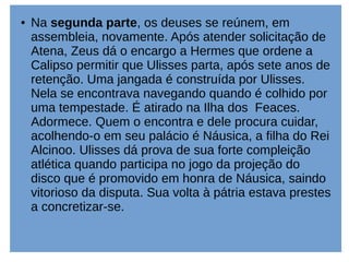 ● Na segunda parte, os deuses se reúnem, em
assembleia, novamente. Após atender solicitação de
Atena, Zeus dá o encargo a Hermes que ordene a
Calipso permitir que Ulisses parta, após sete anos de
retenção. Uma jangada é construída por Ulisses.
Nela se encontrava navegando quando é colhido por
uma tempestade. É atirado na Ilha dos Feaces.
Adormece. Quem o encontra e dele procura cuidar,
acolhendo-o em seu palácio é Náusica, a filha do Rei
Alcinoo. Ulisses dá prova de sua forte compleição
atlética quando participa no jogo da projeção do
disco que é promovido em honra de Náusica, saindo
vitorioso da disputa. Sua volta à pátria estava prestes
a concretizar-se.
 