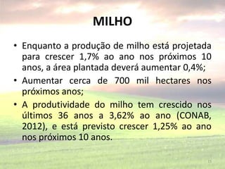 MILHO
• Enquanto a produção de milho está projetada
para crescer 1,7% ao ano nos próximos 10
anos, a área plantada deverá aumentar 0,4%;
• Aumentar cerca de 700 mil hectares nos
próximos anos;
• A produtividade do milho tem crescido nos
últimos 36 anos a 3,62% ao ano (CONAB,
2012), e está previsto crescer 1,25% ao ano
nos próximos 10 anos.
15
 