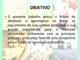 OBJETIVO
• O presente trabalho possui a ênfase de
descrever o agronegócio no Brasil, os
seguimentos de suas cadeias produtivas e sua
grande importância para o mercado
consumidor juntamente com os principais
produtos produzidos fazendo uma perspectiva
para o futuro do agronegócio Brasileiro.
2
 