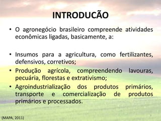 INTRODUCÃO
• O agronegócio brasileiro compreende atividades
econômicas ligadas, basicamente, a:
• Insumos para a agricultura, como fertilizantes,
defensivos, corretivos;
• Produção agrícola, compreendendo lavouras,
pecuária, florestas e extrativismo;
• Agroindustrialização dos produtos primários,
transporte e comercialização de produtos
primários e processados.
3
(MAPA, 2011)
 