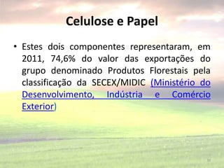 Celulose e Papel
• Estes dois componentes representaram, em
2011, 74,6% do valor das exportações do
grupo denominado Produtos Florestais pela
classificação da SECEX/MIDIC (Ministério do
Desenvolvimento, Indústria e Comércio
Exterior)
30
 