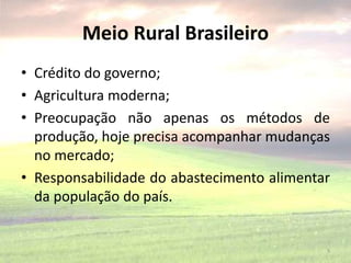 Meio Rural Brasileiro
• Crédito do governo;
• Agricultura moderna;
• Preocupação não apenas os métodos de
produção, hoje precisa acompanhar mudanças
no mercado;
• Responsabilidade do abastecimento alimentar
da população do país.
5
 