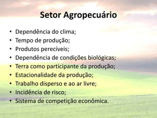 Setor Agropecuário
• Dependência do clima;
• Tempo de produção;
• Produtos perecíveis;
• Dependência de condições biológicas;
• Terra como participante da produção;
• Estacionalidade da produção;
• Trabalho disperso e ao ar livre;
• Incidência de risco;
• Sistema de competição econômica.
6
 