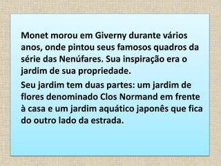 Monet morou em Giverny durante vários
anos, onde pintou seus famosos quadros da
série das Nenúfares. Sua inspiração era o
jardim de sua propriedade.
Seu jardim tem duas partes: um jardim de
flores denominado Clos Normand em frente
à casa e um jardim aquático japonês que fica
do outro lado da estrada.
 
