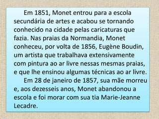 Em 1851, Monet entrou para a escola
secundária de artes e acabou se tornando
conhecido na cidade pelas caricaturas que
fazia. Nas praias da Normandia, Monet
conheceu, por volta de 1856, Eugène Boudin,
um artista que trabalhava extensivamente
com pintura ao ar livre nessas mesmas praias,
e que lhe ensinou algumas técnicas ao ar livre.
Em 28 de janeiro de 1857, sua mãe morreu
e, aos dezesseis anos, Monet abandonou a
escola e foi morar com sua tia Marie-Jeanne
Lecadre.
 