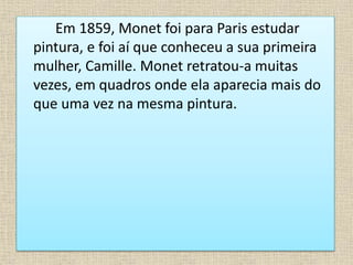 Em 1859, Monet foi para Paris estudar
pintura, e foi aí que conheceu a sua primeira
mulher, Camille. Monet retratou-a muitas
vezes, em quadros onde ela aparecia mais do
que uma vez na mesma pintura.
 