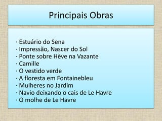 Principais Obras
· Estuário do Sena
· Impressão, Nascer do Sol
· Ponte sobre Hève na Vazante
· Camille
· O vestido verde
· A floresta em Fontainebleu
· Mulheres no Jardim
· Navio deixando o cais de Le Havre
· O molhe de Le Havre
 