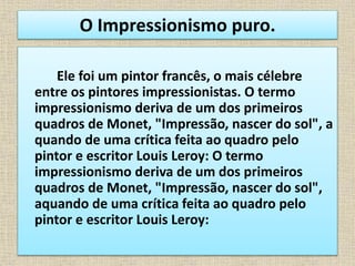 O Impressionismo puro.
Ele foi um pintor francês, o mais célebre
entre os pintores impressionistas. O termo
impressionismo deriva de um dos primeiros
quadros de Monet, "Impressão, nascer do sol", a
quando de uma crítica feita ao quadro pelo
pintor e escritor Louis Leroy: O termo
impressionismo deriva de um dos primeiros
quadros de Monet, "Impressão, nascer do sol",
aquando de uma crítica feita ao quadro pelo
pintor e escritor Louis Leroy:
 