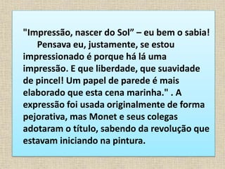 "Impressão, nascer do Sol” – eu bem o sabia!
Pensava eu, justamente, se estou
impressionado é porque há lá uma
impressão. E que liberdade, que suavidade
de pincel! Um papel de parede é mais
elaborado que esta cena marinha." . A
expressão foi usada originalmente de forma
pejorativa, mas Monet e seus colegas
adotaram o título, sabendo da revolução que
estavam iniciando na pintura.
 