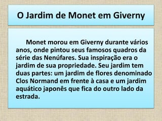 O Jardim de Monet em Giverny
Monet morou em Giverny durante vários
anos, onde pintou seus famosos quadros da
série das Nenúfares. Sua inspiração era o
jardim de sua propriedade. Seu jardim tem
duas partes: um jardim de flores denominado
Clos Normand em frente à casa e um jardim
aquático japonês que fica do outro lado da
estrada.
 