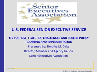 U.S. FEDERAL SENIOR EXECUTIVE SERVICE
ITS PURPOSE, FEATURES, CHALLENGES AND ROLE IN POLICY
PLANNING AND IMPLEMENTATION
Presented by: Timothy M. Dirks
Director, Member and Agency Liaison
Senior Executives Association

10/11/2013

1
© 2013 by the Senior Executives Association

 