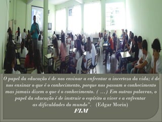 “O papel da educação é de nos ensinar a enfrentar a incerteza da vida; é de
nos ensinar o que é o conhecimento, porque nos passam o conhecimento
mas jamais dizem o que é o conhecimento. ( …) Em outras palavras, o
papel da educação é de instruir o espírito a viver e a enfrentar
as dificuldades do mundo”.   (Edgar Morin) 
FIM
 