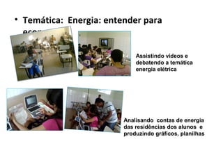 • Temática: Energia: entender para
  economizar

                             Assistindo vídeos e
                             debatendo a temática
                             energia elétrica




                         Analisando contas de energia
                         das residências dos alunos e
                         produzindo gráficos, planilhas
 