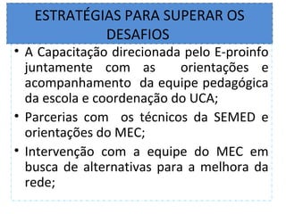 ESTRATÉGIAS PARA SUPERAR OS
            DESAFIOS
• A Capacitação direcionada pelo E-proinfo
  juntamente com as         orientações e
  acompanhamento da equipe pedagógica
  da escola e coordenação do UCA;
• Parcerias com os técnicos da SEMED e
  orientações do MEC;
• Intervenção com a equipe do MEC em
  busca de alternativas para a melhora da
  rede;
 