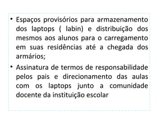 • Espaços provisórios para armazenamento
  dos laptops ( labin) e distribuição dos
  mesmos aos alunos para o carregamento
  em suas residências até a chegada dos
  armários;
• Assinatura de termos de responsabilidade
  pelos pais e direcionamento das aulas
  com os laptops junto a comunidade
  docente da instituição escolar
 
