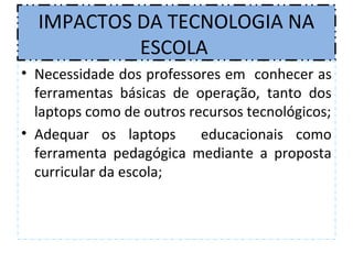 IMPACTOS DA TECNOLOGIA NA
           ESCOLA
• Necessidade dos professores em conhecer as
  ferramentas básicas de operação, tanto dos
  laptops como de outros recursos tecnológicos;
• Adequar os laptops       educacionais como
  ferramenta pedagógica mediante a proposta
  curricular da escola;
 