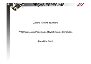 PEÇAS ESPECIAIS



             Luciana Pereira do Amaral



IV Congresso da Industria de Revestimentos Cerâmicos



                  Forn&Cer 2011
 
