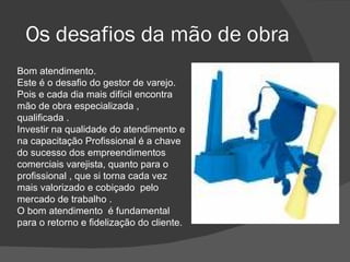 Os desafios da mão de obra  Bom atendimento. Este é o desafio do gestor de varejo. Pois e cada dia mais difícil encontra mão de obra especializada , qualificada . Investir na qualidade do atendimento e na capacitação Profissional é a chave do sucesso dos empreendimentos comerciais varejista, quanto para o  profissional , que si torna cada vez mais valorizado e cobiçado  pelo mercado de trabalho . O bom atendimento  é fundamental para o retorno e fidelização do cliente.  