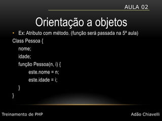 Aula 02Orientação a objetosEx: Atributo com método. (função será passada na 5ª aula)Class Pessoa {	nome;	idade;	função Pessoa(n, i) {		este.nome = n;		este.idade = i;	}}Treinamento de PHPAdão Chiavelli