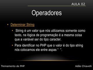 Aula 02OperadoresDeterminar String String é um valor que nós utilizamos somente como texto, na lógica de programação é a mesma coisa que a variável ser do tipo caracter.Para identificar no PHP que o valor é do tipo string nós colocamos ele entre aspas “  “.Treinamento de PHPAdão Chiavelli